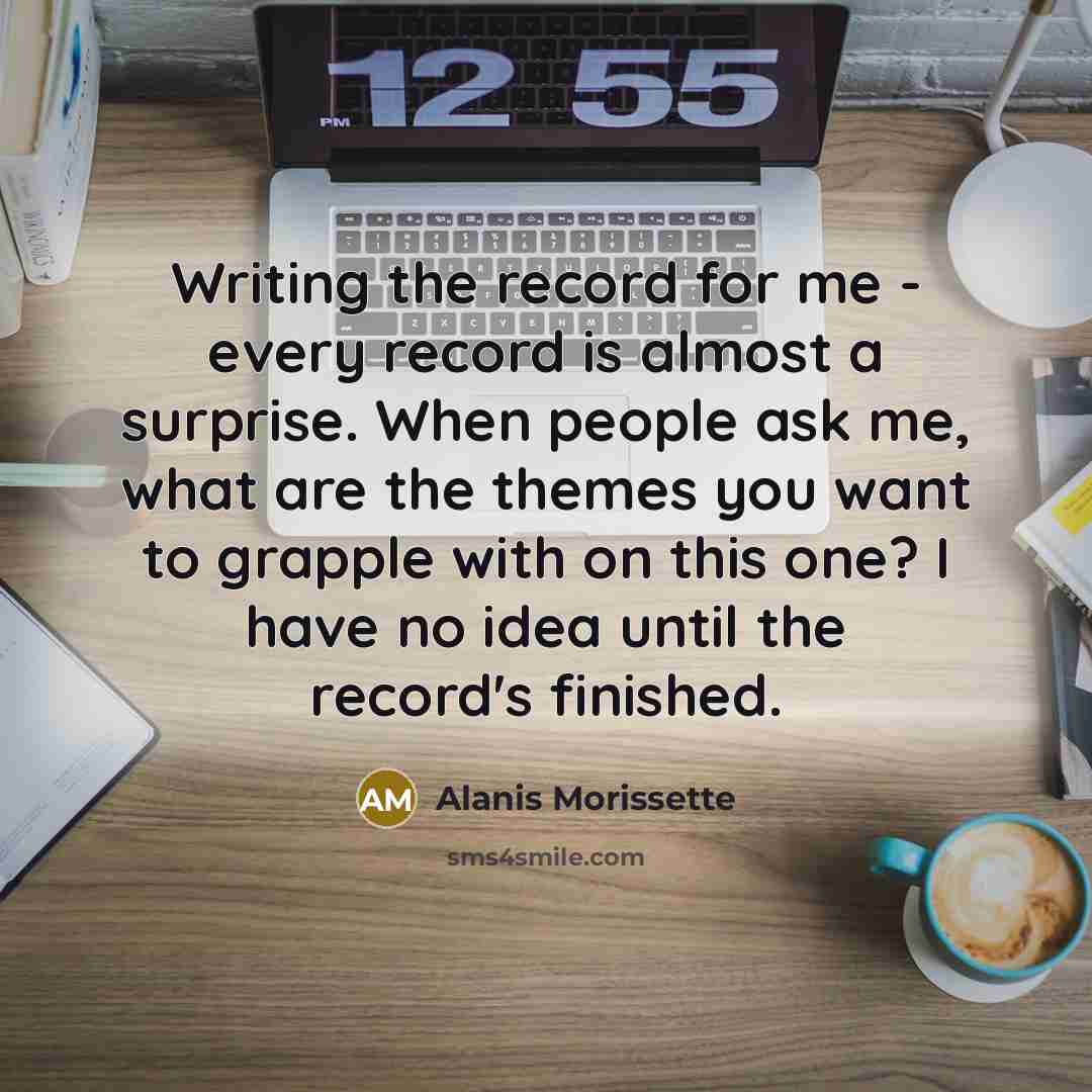 “Writing the record for me - every record is almost a surprise. When people ask me, what are the themes you want to grapple with on this one? I have no idea until the record's finished.” quote by Alanis Morissette