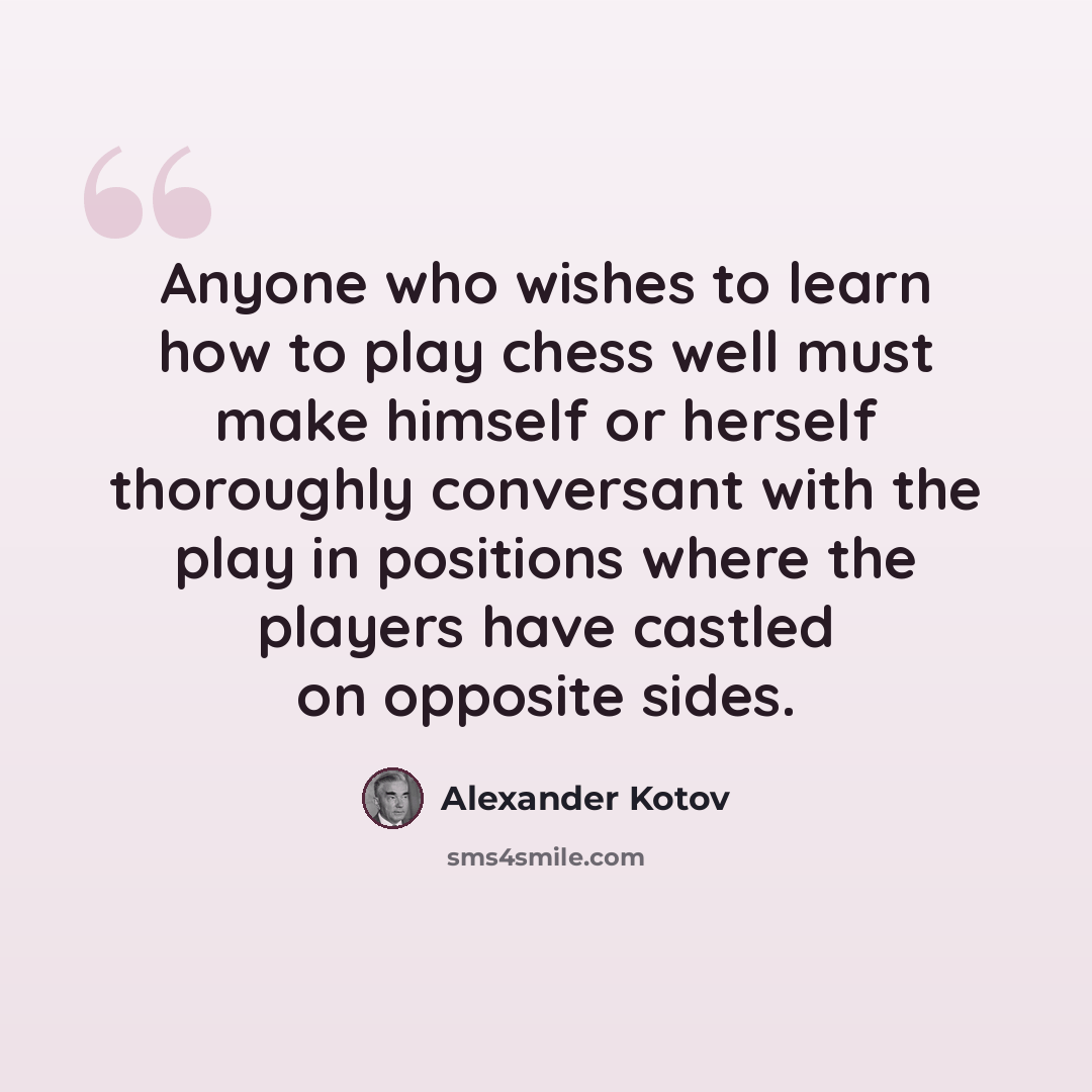 “Anyone who wishes to learn how to play chess well must make himself or herself thoroughly conversant with the play in positions where the players have castled on opposite sides.” quote by Alexander Kotov