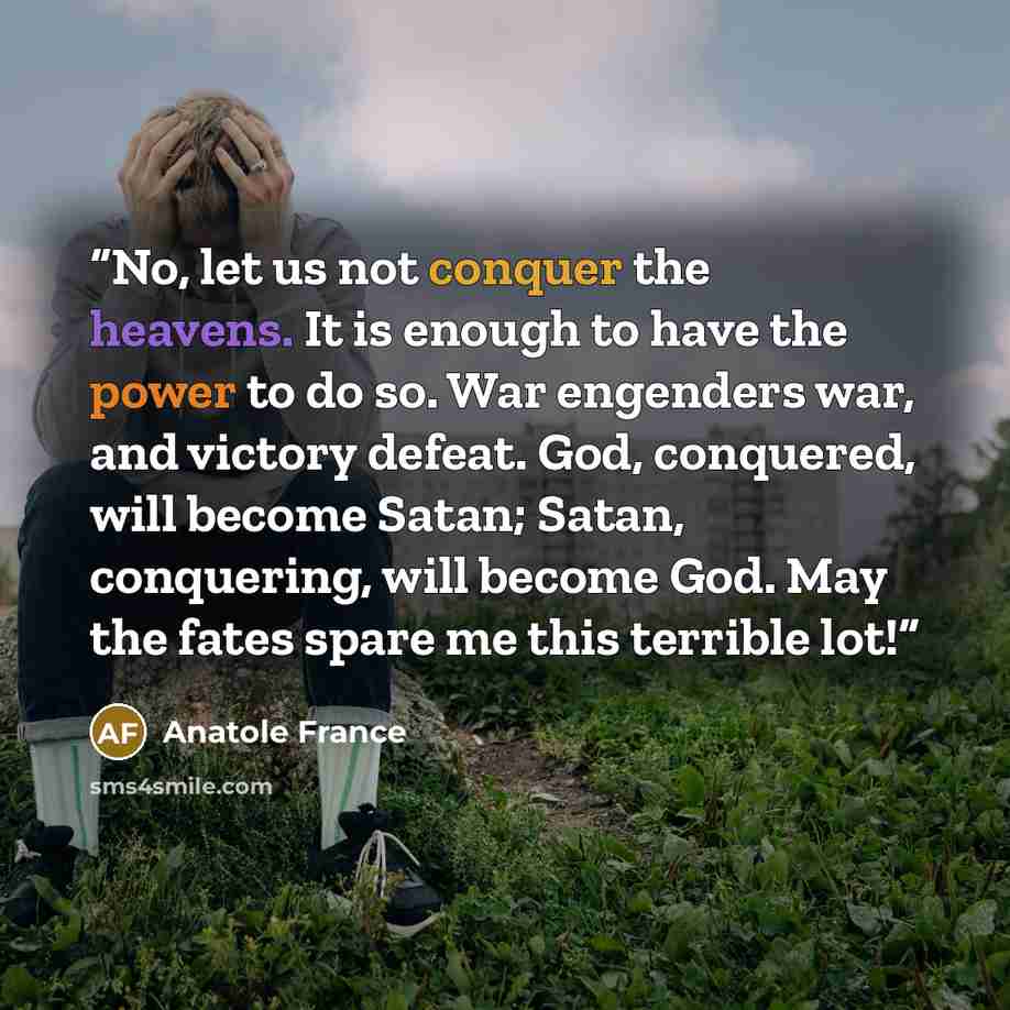 “No, let us not conquer the heavens. It is enough to have the power to do so. War engenders war, and victory defeat. God, conquered, will become Satan; Satan, conquering, will become God. May the fates spare me this terrible lot!‎” quote by Anatole France