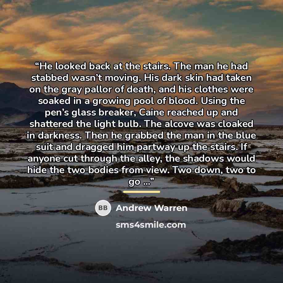 “He looked back at the stairs. The man he had stabbed wasn’t moving. His dark skin had taken on the gray pallor of death, and his clothes were soaked in a growing pool of blood. Using the pen’s glass breaker, Caine reached up and shattered the light bulb. The alcove was cloaked in darkness. Then he…” quote by Andrew Warren