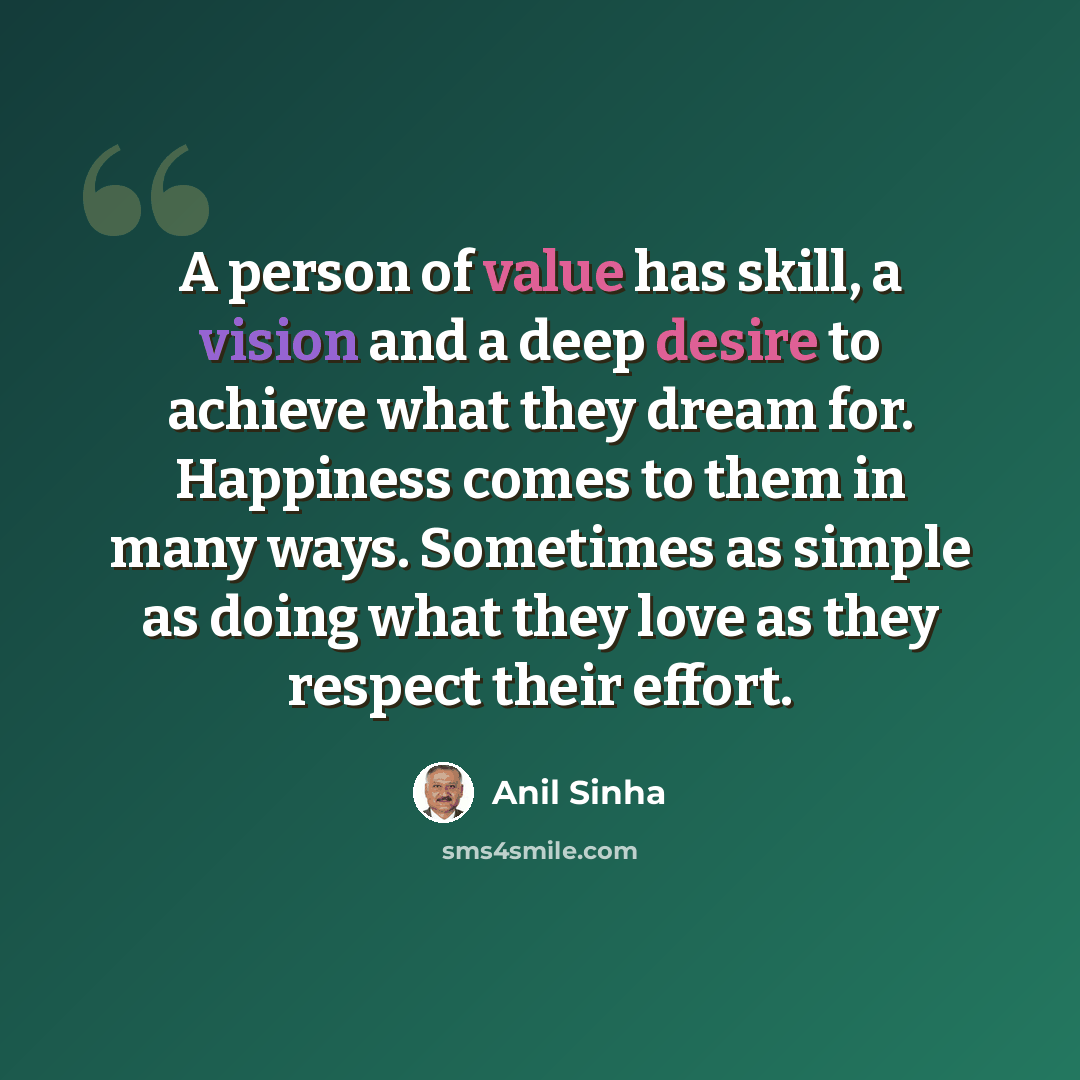 “A person of value has skill, a vision and a deep desire to achieve what they dream for. Happiness comes to them in many ways. Sometimes as simple as doing what they love as they respect their effort.” quote by Anil Sinha