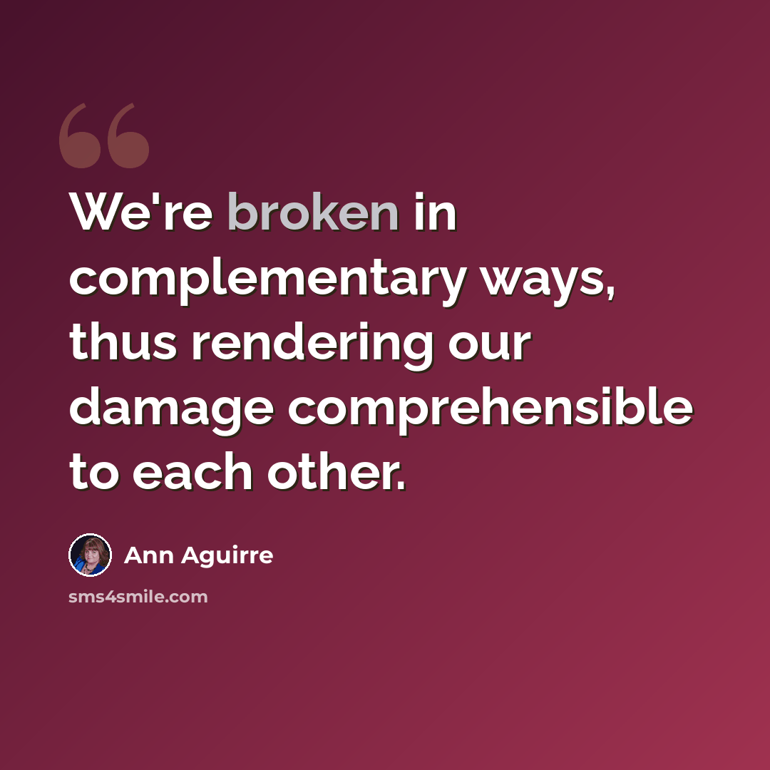 “We're broken in complementary ways, thus rendering our damage comprehensible to each other.” quote by Ann Aguirre