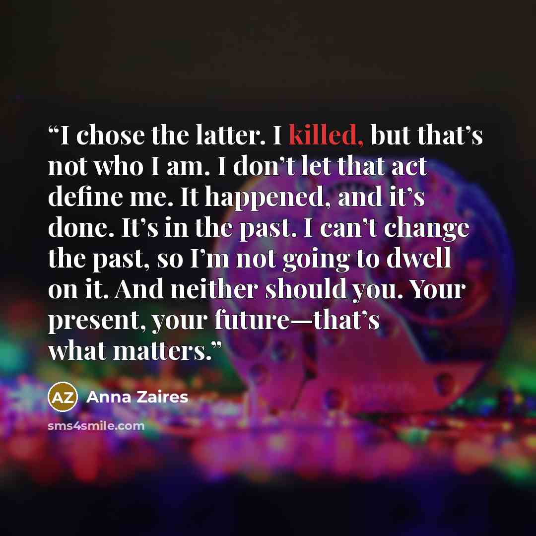 “I chose the latter. I killed, but that’s not who I am. I don’t let that act define me. It happened, and it’s done. It’s in the past. I can’t change the past, so I’m not going to dwell on it. And neither should you. Your present, your future—that’s what matters.” quote by Anna Zaires