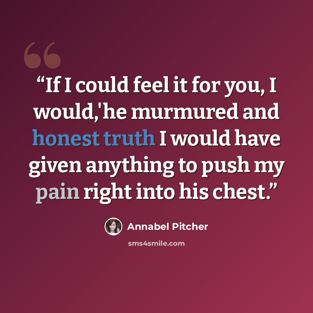 “If I could feel it for you, I would,'he murmured and honest truth I would have given anything to push my pain right into his chest.” quote by Annabel Pitcher