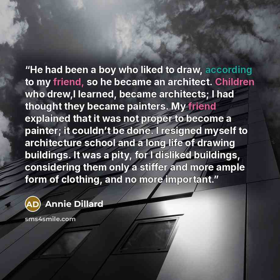 “He had been a boy who liked to draw, according to my friend, so he became an architect. Children who drew,I learned, became architects; I had thought they became painters. My friend explained that it was not proper to become a painter; it couldn’t be done. I resigned myself to architecture school…” quote by Annie Dillard