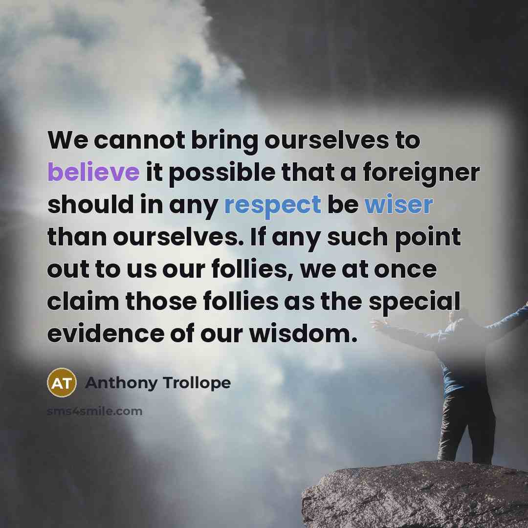 “We cannot bring ourselves to believe it possible that a foreigner should in any respect be wiser than ourselves. If any such point out to us our follies, we at once claim those follies as the special evidence of our wisdom.” quote by Anthony Trollope