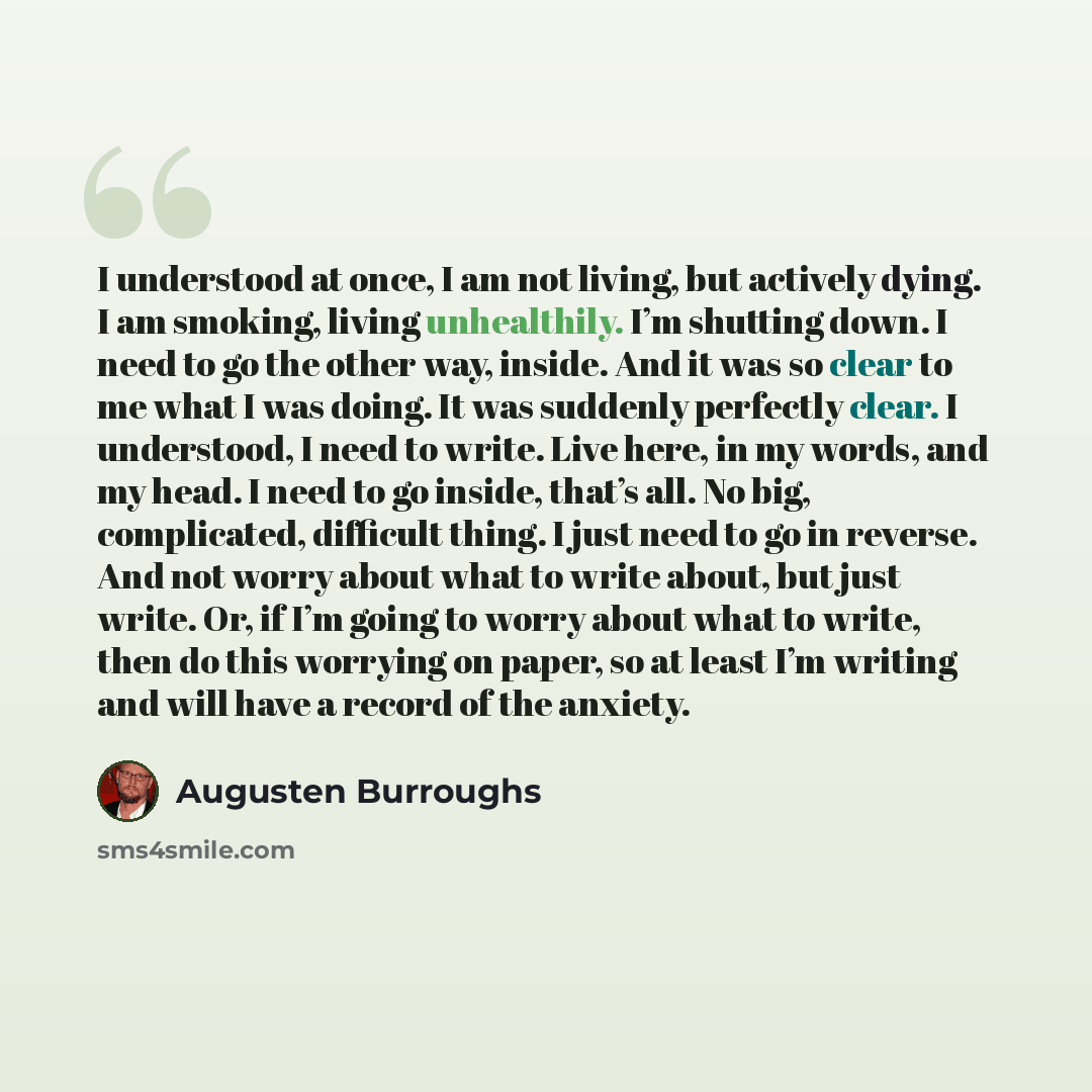 “I understood at once, I am not living, but actively dying. I am smoking, living unhealthily. I’m shutting down. I need to go the other way, inside. And it was so clear to me what I was doing. It was suddenly perfectly clear. I understood, I need to write. Live here, in my words, and my head. I…” quote by Augusten Burroughs