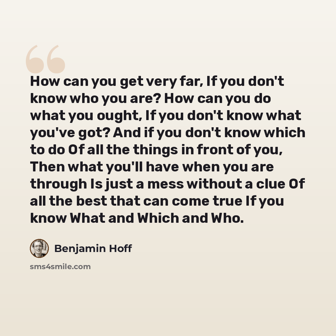“How can you get very far, If you don't know who you are? How can you do what you ought, If you don't know what you've got? And if you don't know which to do Of all the things in front of you, Then what you'll have when you are through Is just a mess without a clue Of all the best that can come…” quote by Benjamin Hoff