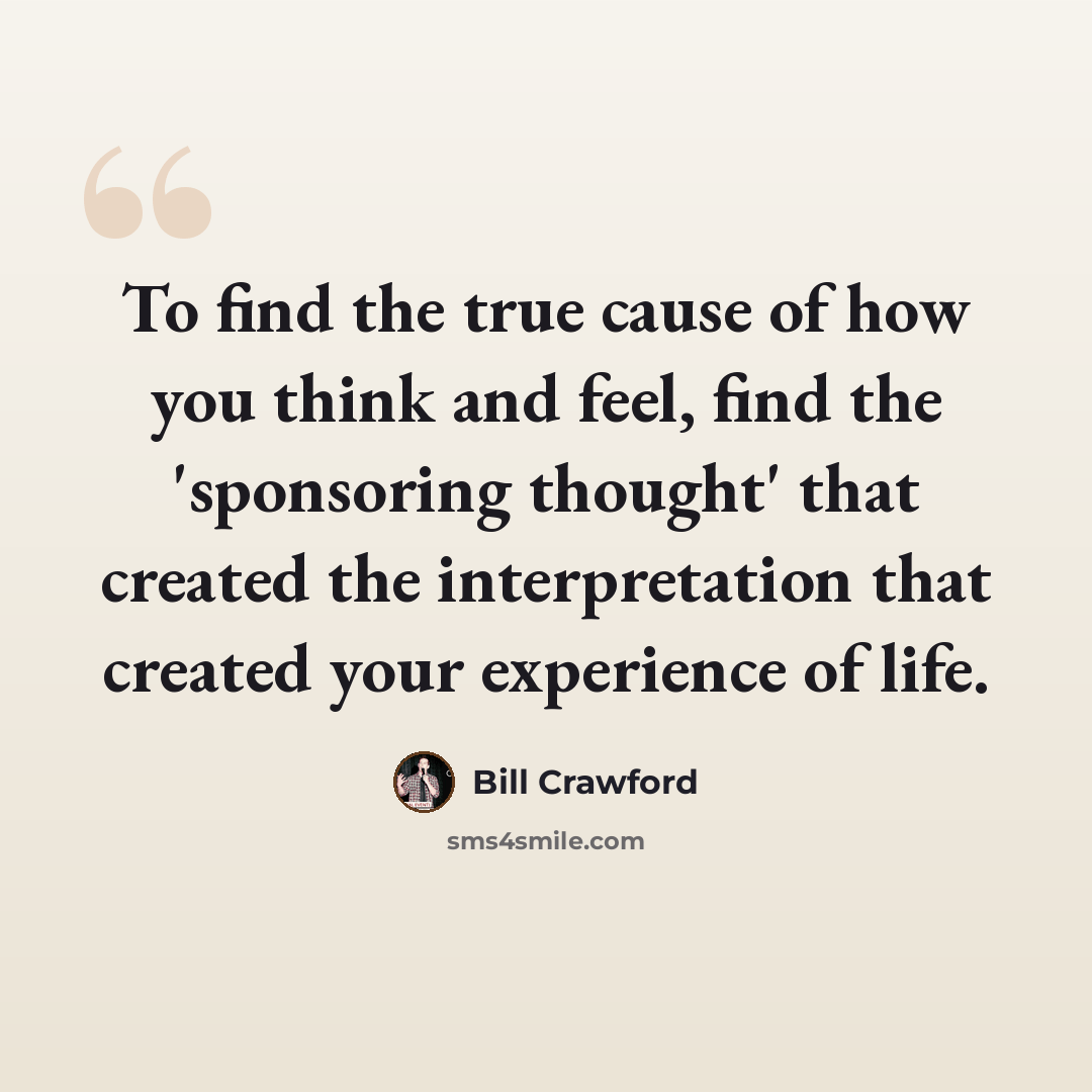 “To find the true cause of how you think and feel, find the 'sponsoring thought' that created the interpretation that created your experience of life.” quote by Bill Crawford