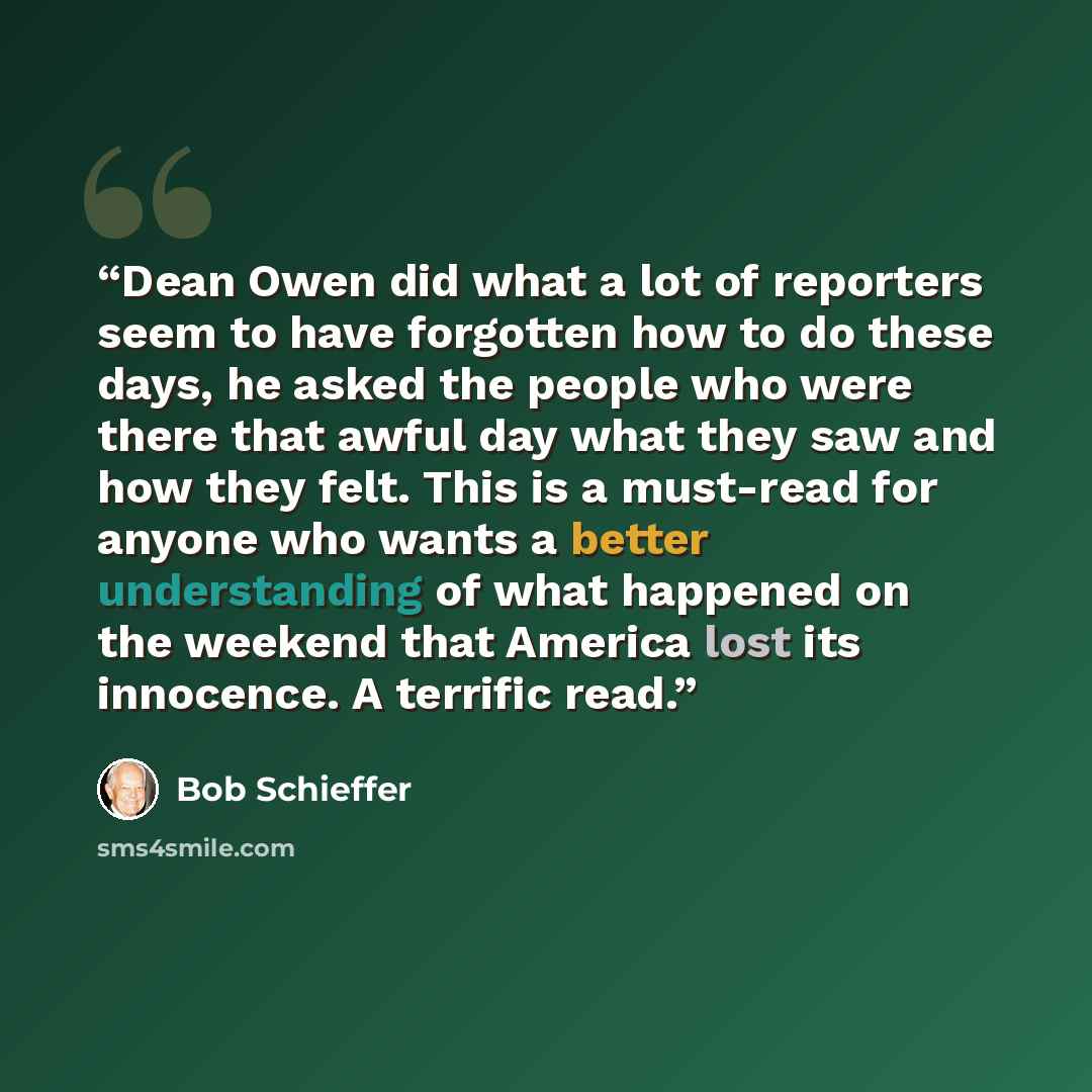 “Dean Owen did what a lot of reporters seem to have forgotten how to do these days, he asked the people who were there that awful day what they saw and how they felt. This is a must-read for anyone who wants a better understanding of what happened on the weekend that America lost its innocence. A…” quote by Bob Schieffer