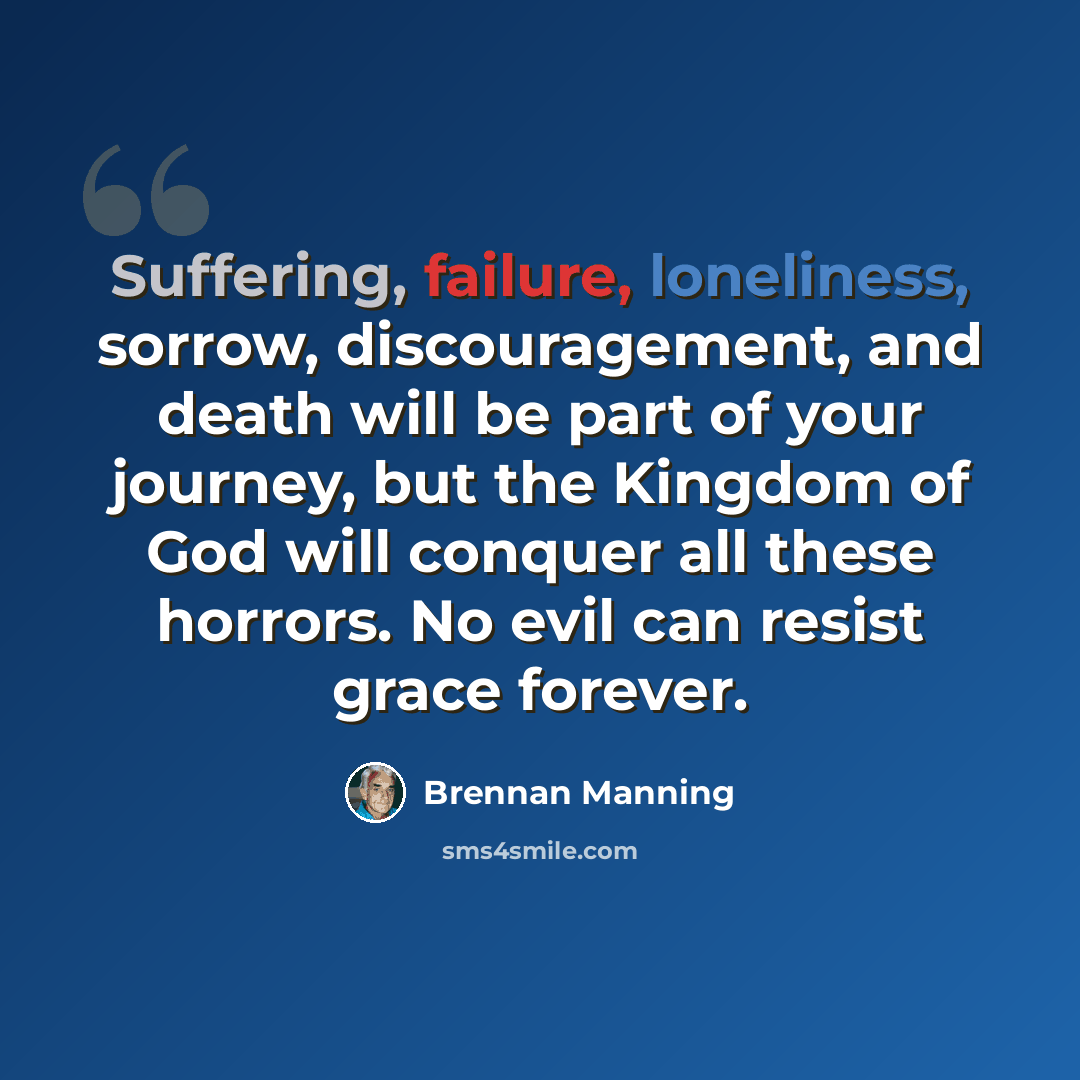 “Suffering, failure, loneliness, sorrow, discouragement, and death will be part of your journey, but the Kingdom of God will conquer all these horrors. No evil can resist grace forever.” quote by Brennan Manning