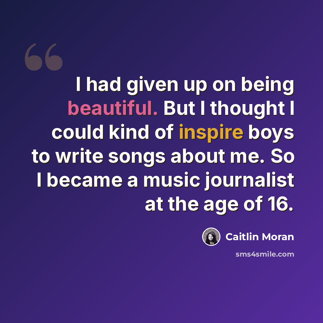“I had given up on being beautiful. But I thought I could kind of inspire boys to write songs about me. So I became a music journalist at the age of 16.” quote by Caitlin Moran