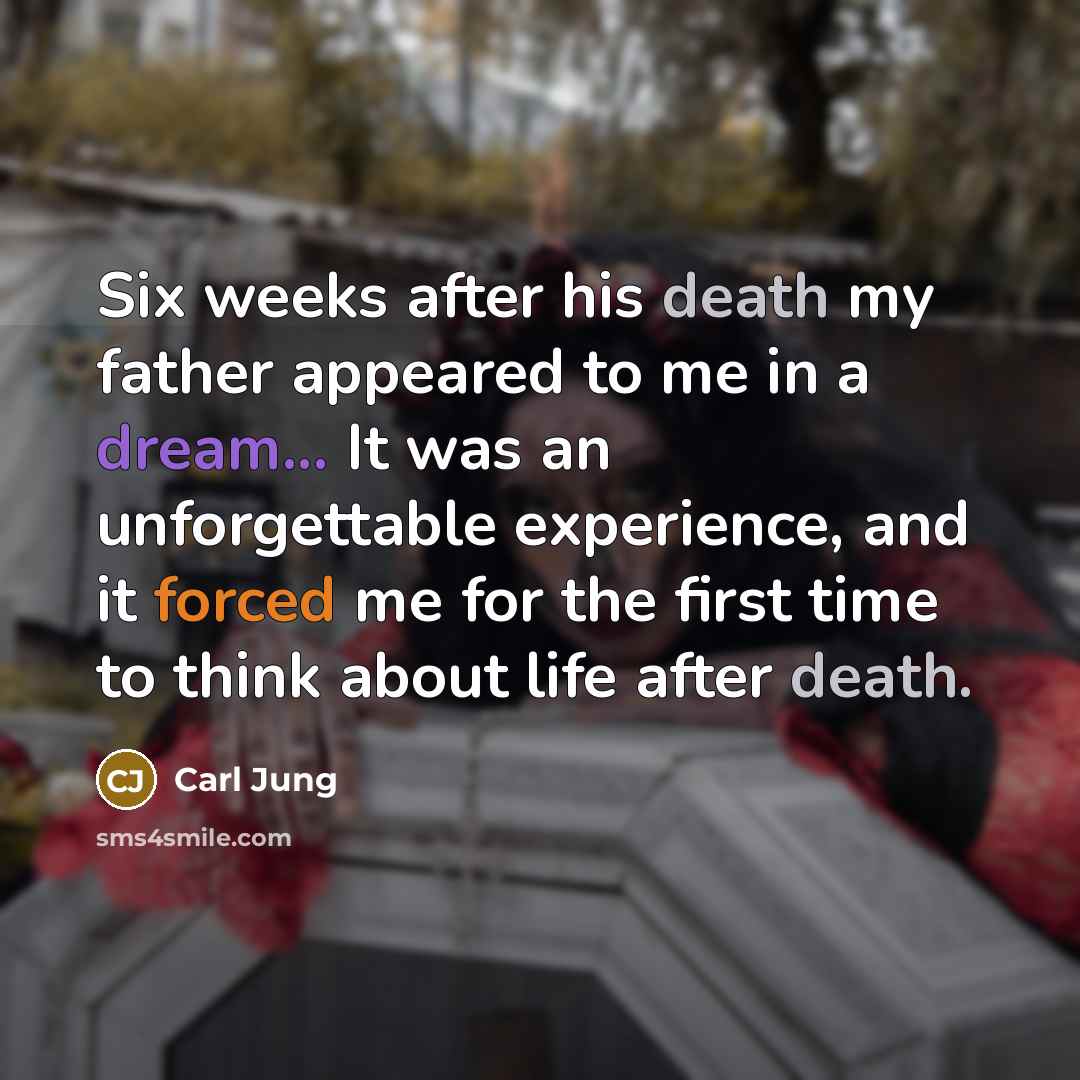 “Six weeks after his death my father appeared to me in a dream... It was an unforgettable experience, and it forced me for the first time to think about life after death.” quote by Carl Jung