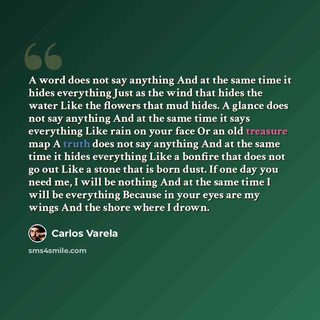 “A word does not say anything And at the same time it hides everything Just as the wind that hides the water Like the flowers that mud hides. A glance does not say anything And at the same time it says everything Like rain on your face Or an old treasure map A truth does not say anything And at the…” quote by Carlos Varela