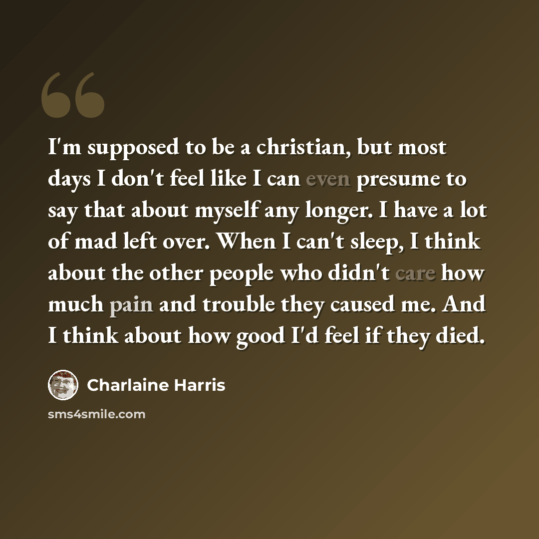 “I'm supposed to be a christian, but most days I don't feel like I can even presume to say that about myself any longer. I have a lot of mad left over. When I can't sleep, I think about the other people who didn't care how much pain and trouble they caused me. And I think about how good I'd feel if…” quote by Charlaine Harris