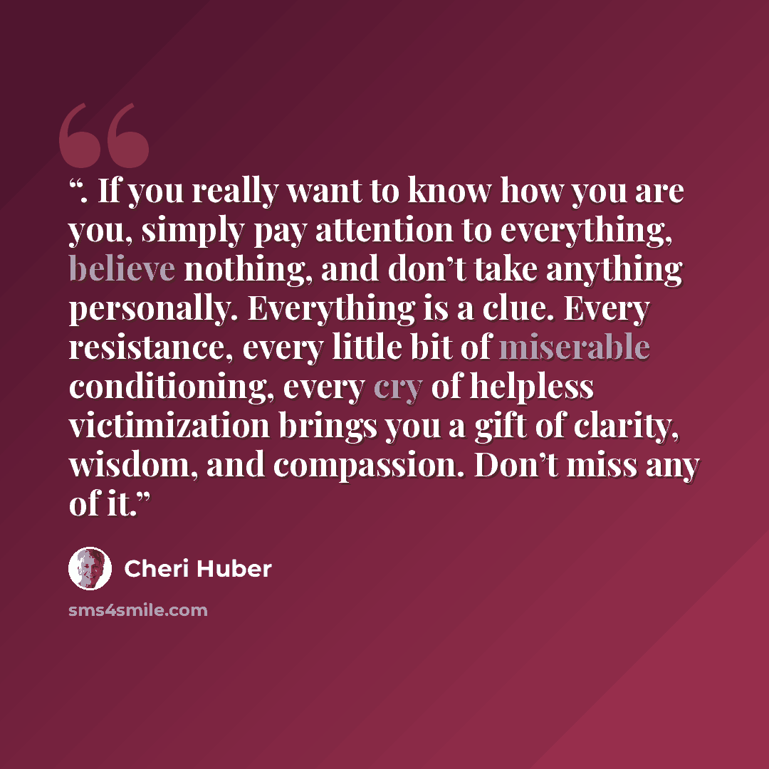 “. If you really want to know how you are you, simply pay attention to everything, believe nothing, and don’t take anything personally. Everything is a clue. Every resistance, every little bit of miserable conditioning, every cry of helpless victimization brings you a gift of clarity, wisdom, and…” quote by Cheri Huber