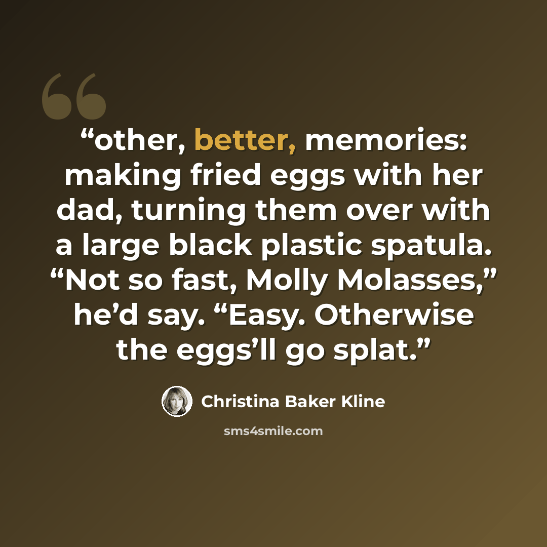 “other, better, memories: making fried eggs with her dad, turning them over with a large black plastic spatula. “Not so fast, Molly Molasses,” he’d say. “Easy. Otherwise the eggs’ll go splat.” quote by Christina Baker Kline
