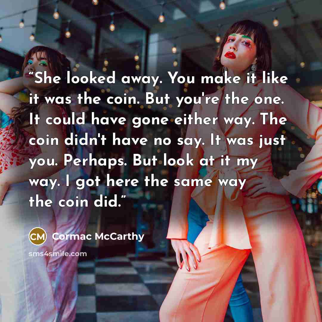 “She looked away. You make it like it was the coin. But you're the one. It could have gone either way. The coin didn't have no say. It was just you. Perhaps. But look at it my way. I got here the same way the coin did.” quote by Cormac McCarthy