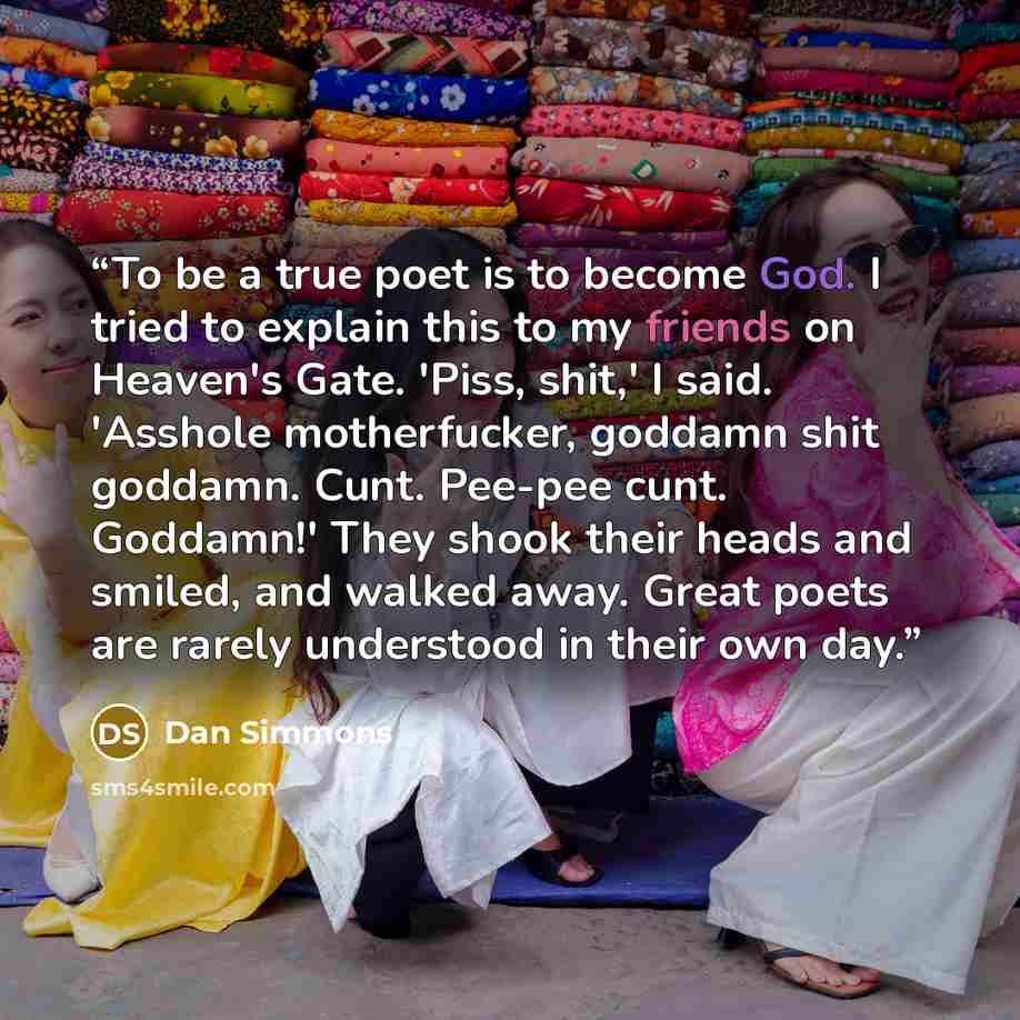 “To be a true poet is to become God. I tried to explain this to my friends on Heaven's Gate. 'Piss, shit,' I said. 'Asshole motherfucker, goddamn shit goddamn. Cunt. Pee-pee cunt. Goddamn!' They shook their heads and smiled, and walked away. Great poets are rarely understood in their own day.” quote by Dan Simmons