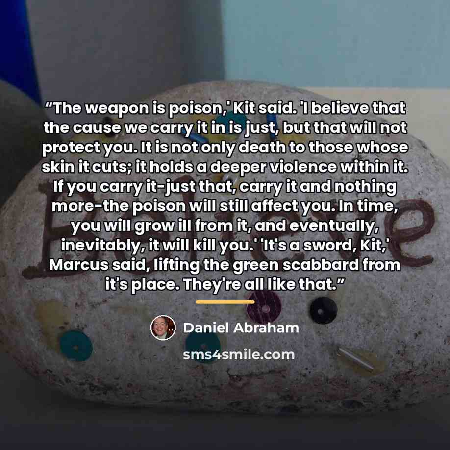 “The weapon is poison,' Kit said. 'I believe that the cause we carry it in is just, but that will not protect you. It is not only death to those whose skin it cuts; it holds a deeper violence within it. If you carry it-just that, carry it and nothing more-the poison will still affect you. In time…” quote by Daniel Abraham