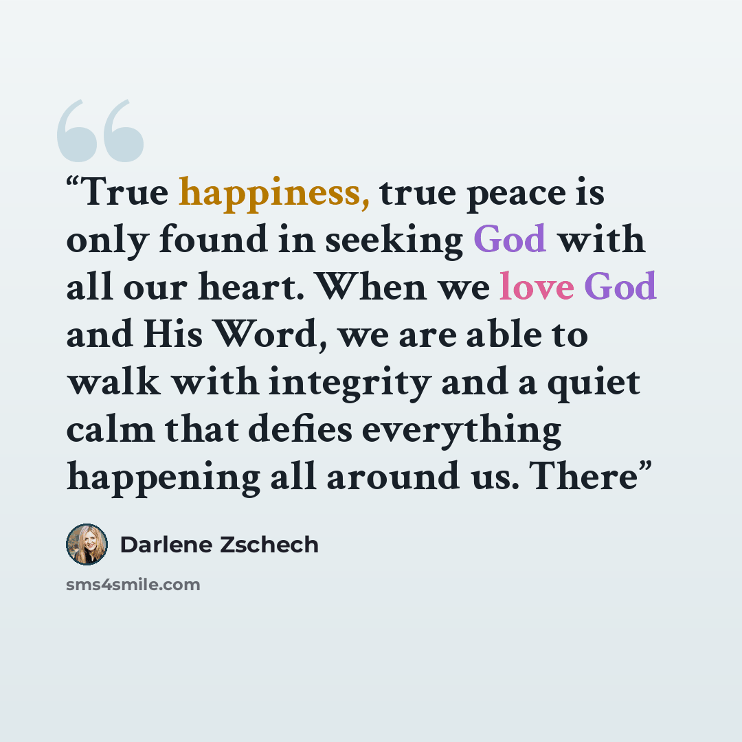 “True happiness, true peace is only found in seeking God with all our heart. When we love God and His Word, we are able to walk with integrity and a quiet calm that defies everything happening all around us. There” quote by Darlene Zschech
