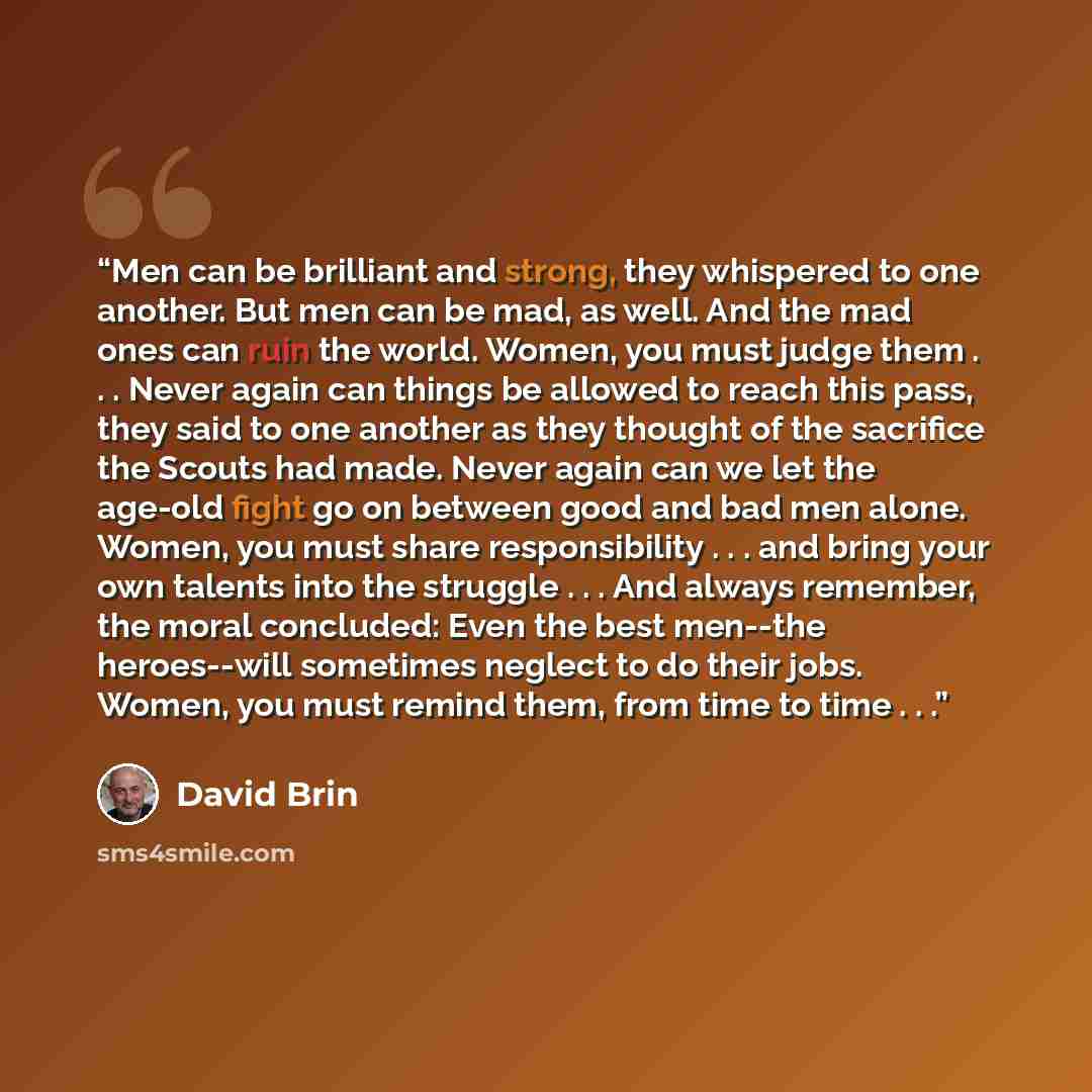 “Men can be brilliant and strong, they whispered to one another. But men can be mad, as well. And the mad ones can ruin the world. Women, you must judge them . . . Never again can things be allowed to reach this pass, they said to one another as they thought of the sacrifice the Scouts had made…” quote by David Brin