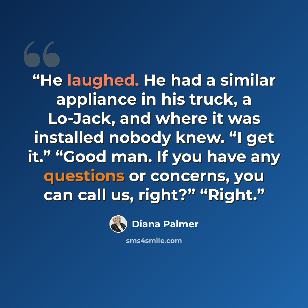 “He laughed. He had a similar appliance in his truck, a Lo-Jack, and where it was installed nobody knew. “I get it.” “Good man. If you have any questions or concerns, you can call us, right?” “Right.” quote by Diana Palmer