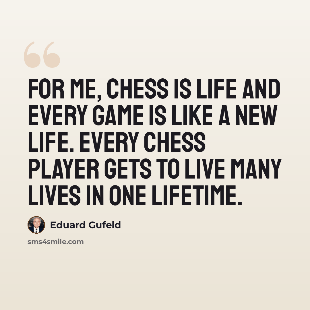 “For me, Chess is life and every game is like a new life. Every chess player gets to live many lives in one lifetime.” quote by Eduard Gufeld