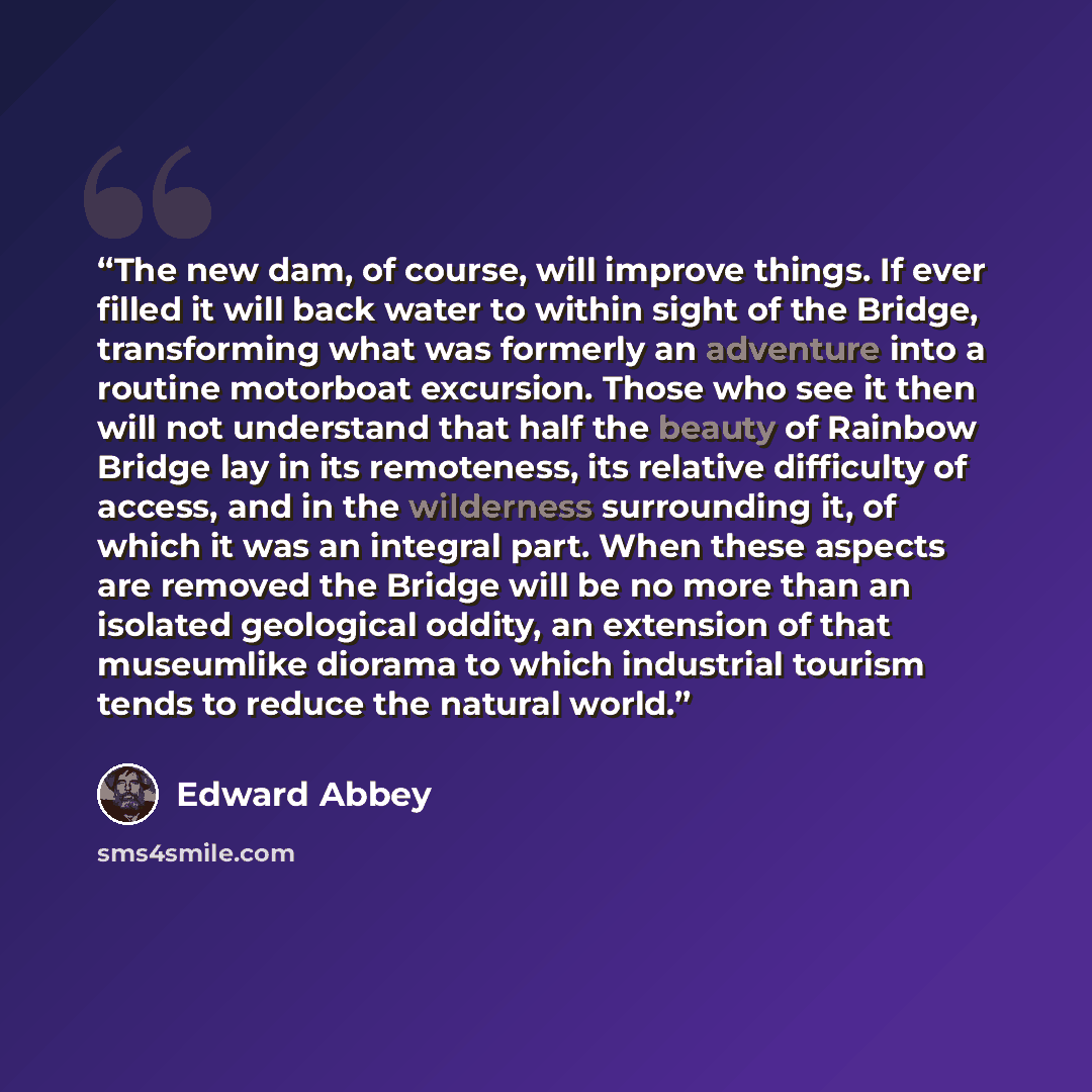 “The new dam, of course, will improve things. If ever filled it will back water to within sight of the Bridge, transforming what was formerly an adventure into a routine motorboat excursion. Those who see it then will not understand that half the beauty of Rainbow Bridge lay in its remoteness, its…” quote by Edward Abbey