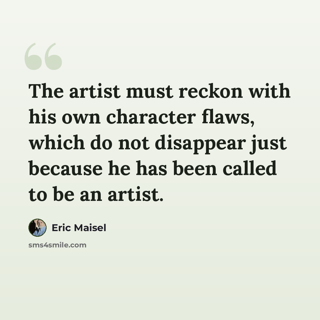 “The artist must reckon with his own character flaws, which do not disappear just because he has been called to be an artist.” quote by Eric Maisel