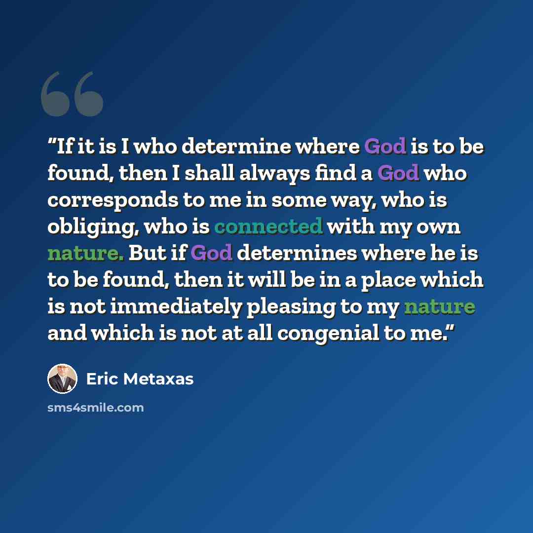 “If it is I who determine where God is to be found, then I shall always find a God who corresponds to me in some way, who is obliging, who is connected with my own nature. But if God determines where he is to be found, then it will be in a place which is not immediately pleasing to my nature and…” quote by Eric Metaxas