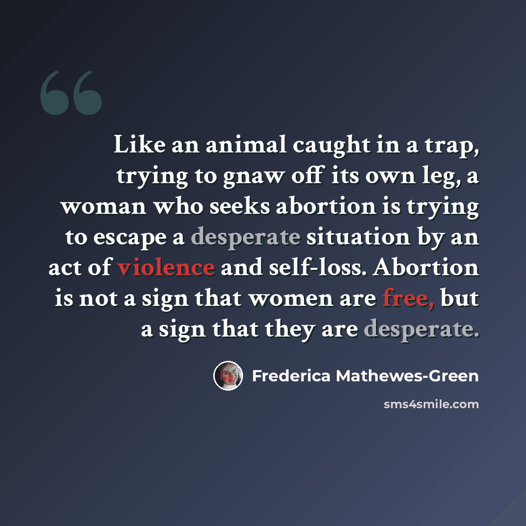 “Like an animal caught in a trap, trying to gnaw off its own leg, a woman who seeks abortion is trying to escape a desperate situation by an act of violence and self-loss. Abortion is not a sign that women are free, but a sign that they are desperate.” quote by Frederica Mathewes-Green