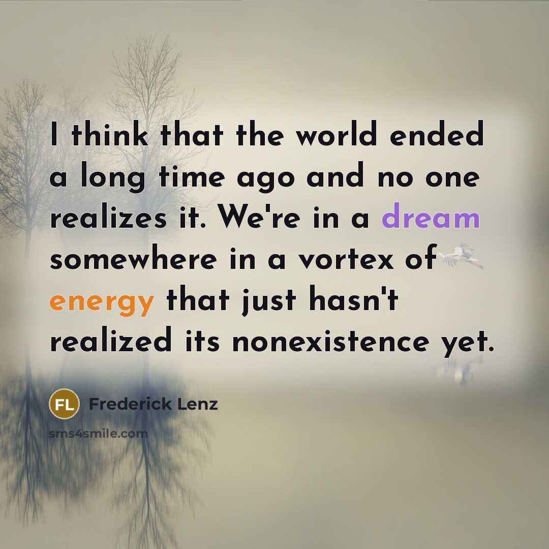 “I think that the world ended a long time ago and no one realizes it. We're in a dream somewhere in a vortex of energy that just hasn't realized its nonexistence yet.” quote by Frederick Lenz