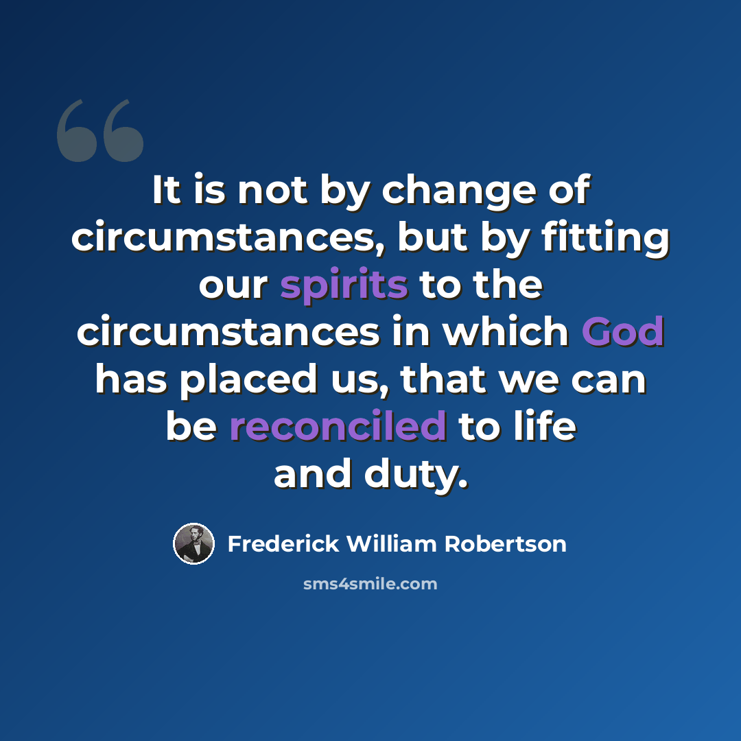 “It is not by change of circumstances, but by fitting our spirits to the circumstances in which God has placed us, that we can be reconciled to life and duty.” quote by Frederick William Robertson