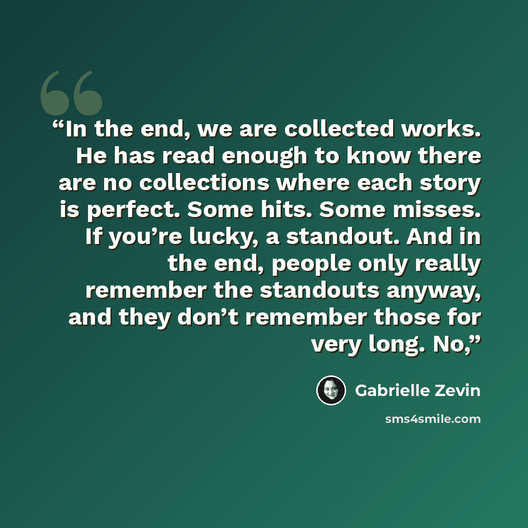 “In the end, we are collected works. He has read enough to know there are no collections where each story is perfect. Some hits. Some misses. If you’re lucky, a standout. And in the end, people only really remember the standouts anyway, and they don’t remember those for very long. No,” quote by Gabrielle Zevin