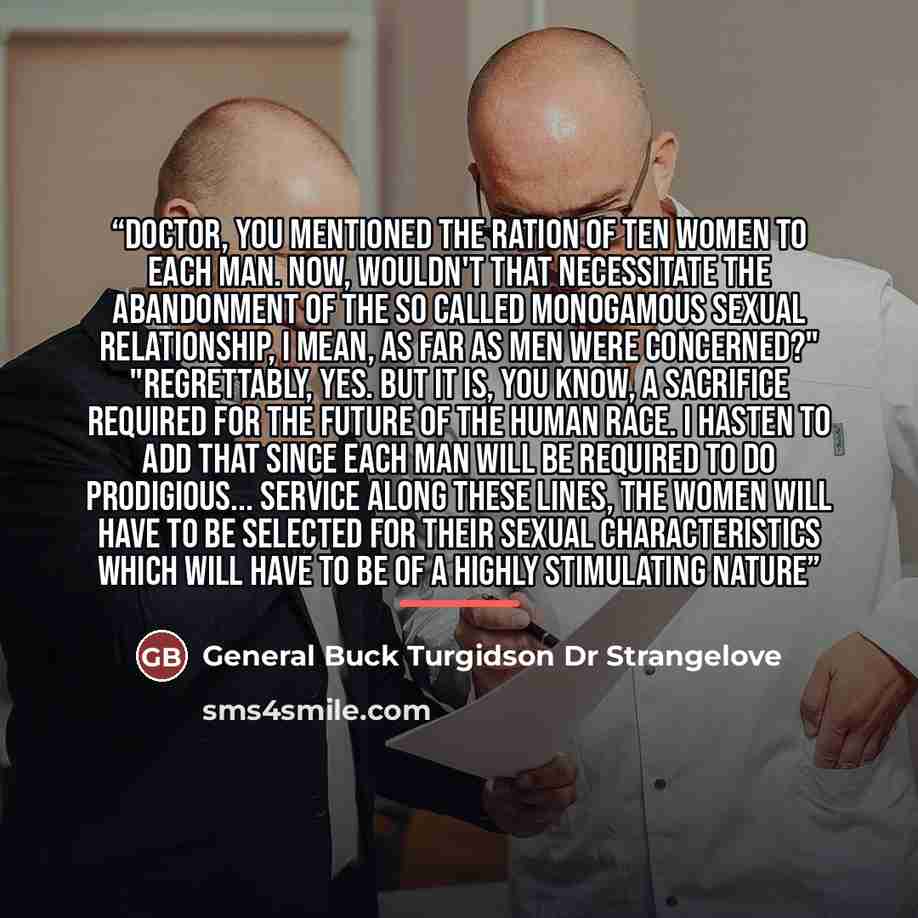 “Doctor, you mentioned the ration of ten women to each man. Now, wouldn't that necessitate the abandonment of the so called monogamous sexual relationship, I mean, as far as men were concerned?" "Regrettably, yes. But it is, you know, a sacrifice required for the future of the human race. I hasten…” quote by General Buck Turgidson Dr Strangelove