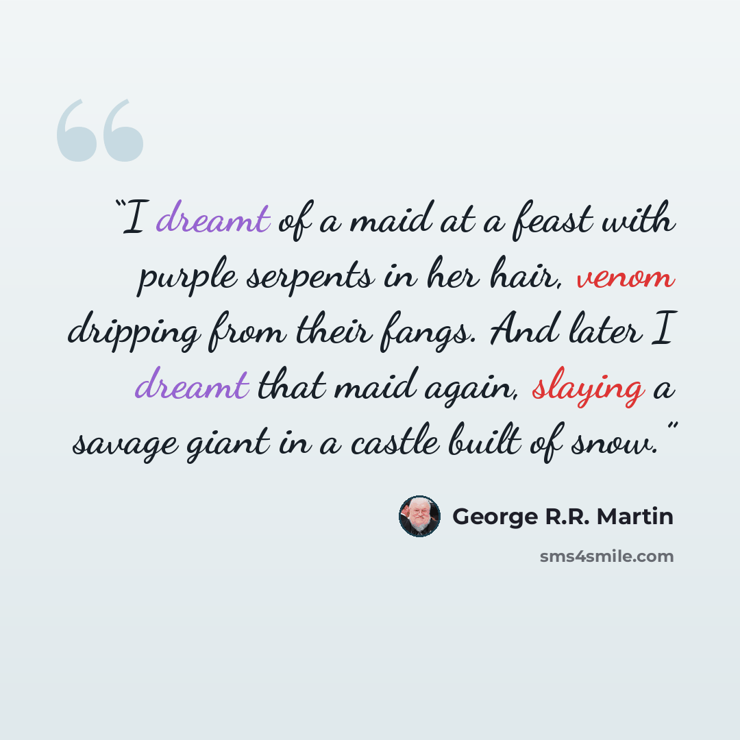 “I dreamt of a maid at a feast with purple serpents in her hair, venom dripping from their fangs. And later I dreamt that maid again, slaying a savage giant in a castle built of snow.” quote by George R.R. Martin