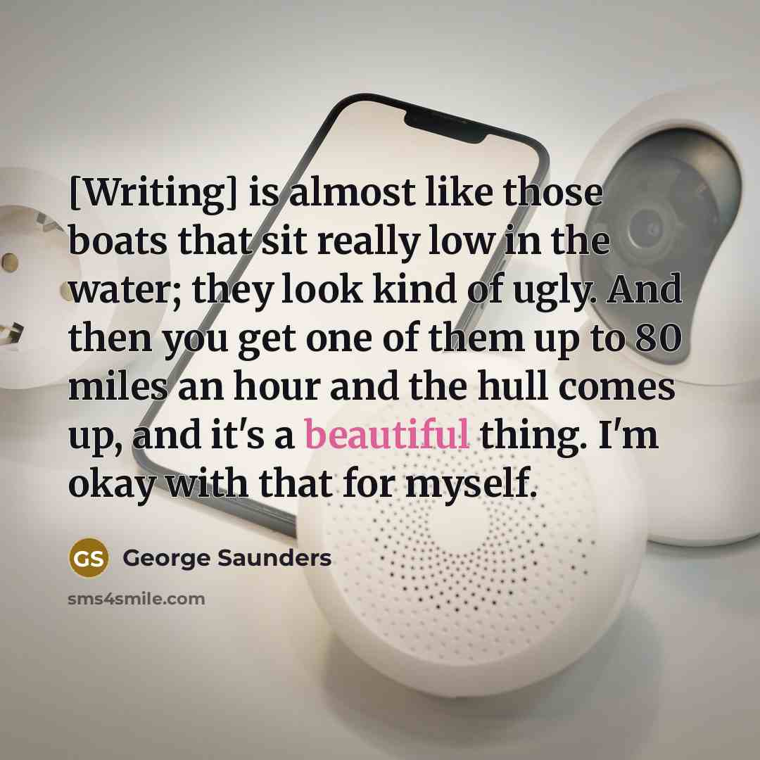 “[Writing] is almost like those boats that sit really low in the water; they look kind of ugly. And then you get one of them up to 80 miles an hour and the hull comes up, and it's a beautiful thing. I'm okay with that for myself.” quote by George Saunders