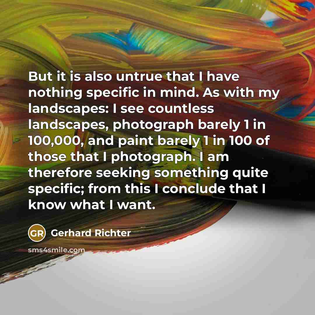 “But it is also untrue that I have nothing specific in mind. As with my landscapes: I see countless landscapes, photograph barely 1 in 100,000, and paint barely 1 in 100 of those that I photograph. I am therefore seeking something quite specific; from this I conclude that I know what I want.” quote by Gerhard Richter