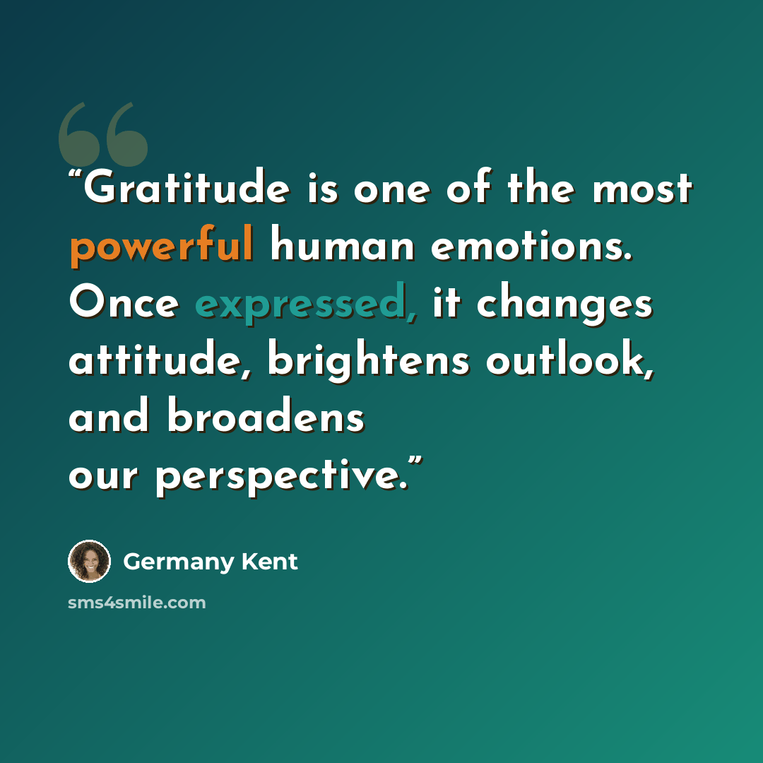 “Gratitude is one of the most powerful human emotions. Once expressed, it changes attitude, brightens outlook, and broadens our perspective.” quote by Germany Kent