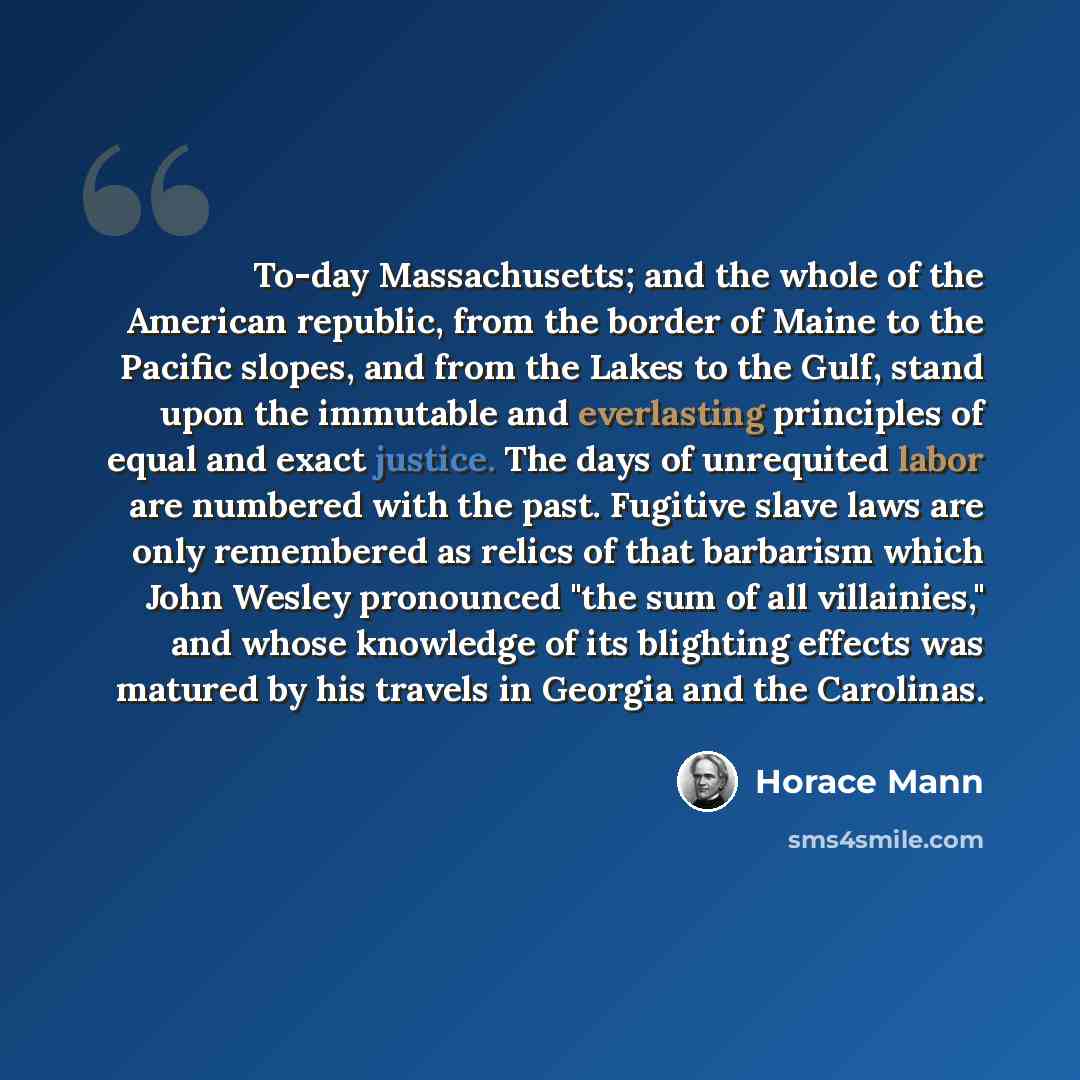 “To-day Massachusetts; and the whole of the American republic, from the border of Maine to the Pacific slopes, and from the Lakes to the Gulf, stand upon the immutable and everlasting principles of equal and exact justice. The days of unrequited labor are numbered with the past. Fugitive slave laws…” quote by Horace Mann