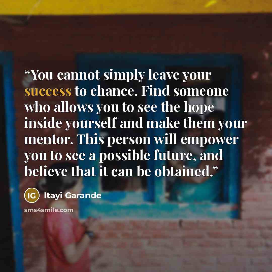 “You cannot simply leave your success to chance. Find someone who allows you to see the hope inside yourself and make them your mentor. This person will empower you to see a possible future, and believe that it can be obtained.” quote by Itayi Garande