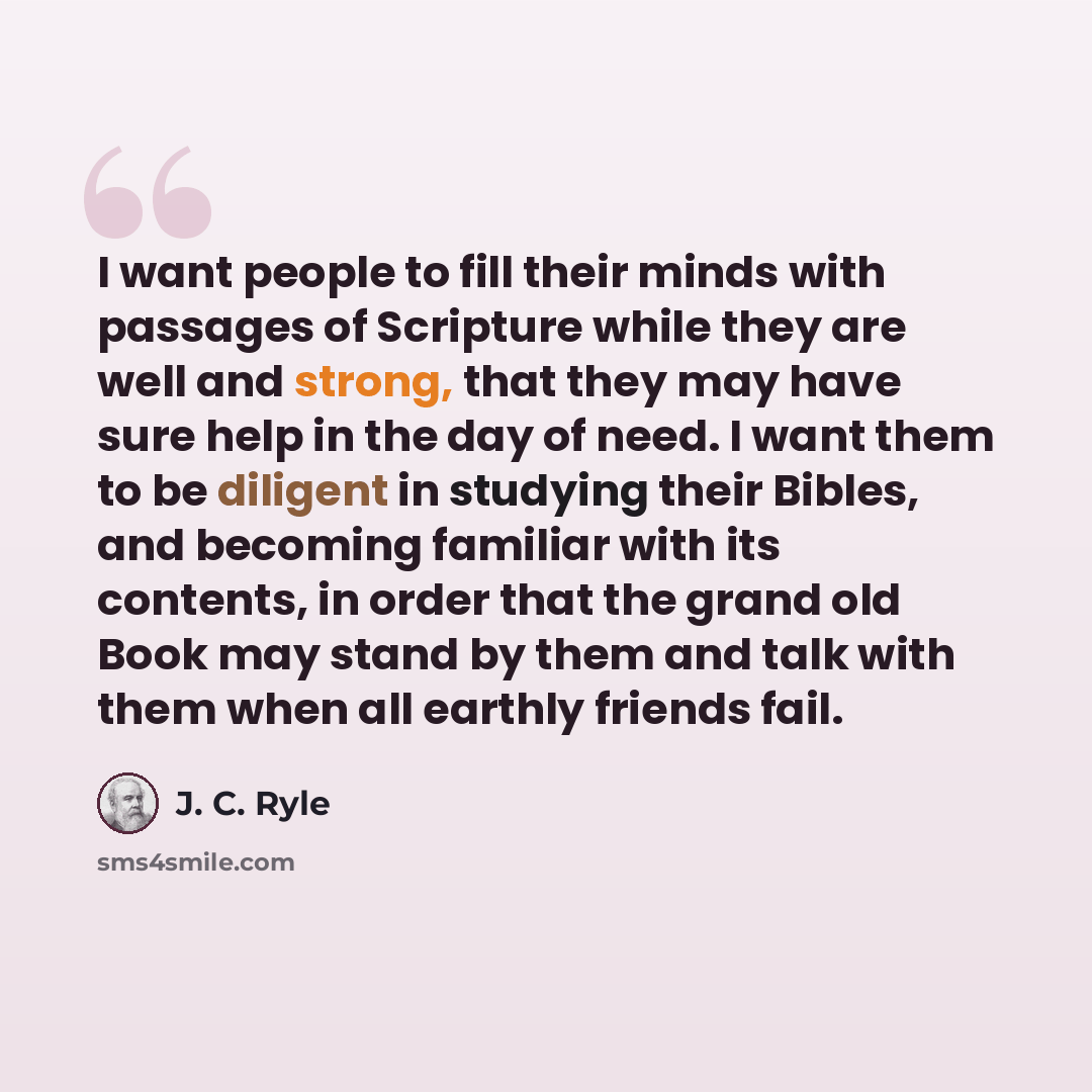 “I want people to fill their minds with passages of Scripture while they are well and strong, that they may have sure help in the day of need. I want them to be diligent in studying their Bibles, and becoming familiar with its contents, in order that the grand old Book may stand by them and talk…” quote by J. C. Ryle