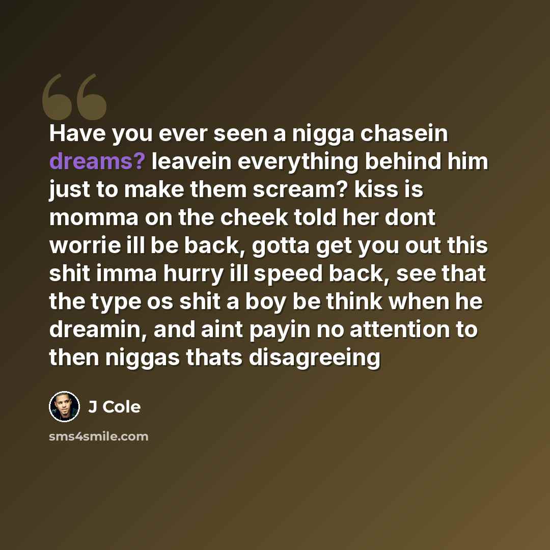 “Have you ever seen a nigga chasein dreams? leavein everything behind him just to make them scream? kiss is momma on the cheek told her dont worrie ill be back, gotta get you out this shit imma hurry ill speed back, see that the type os shit a boy be think when he dreamin, and aint payin no…” quote by J Cole