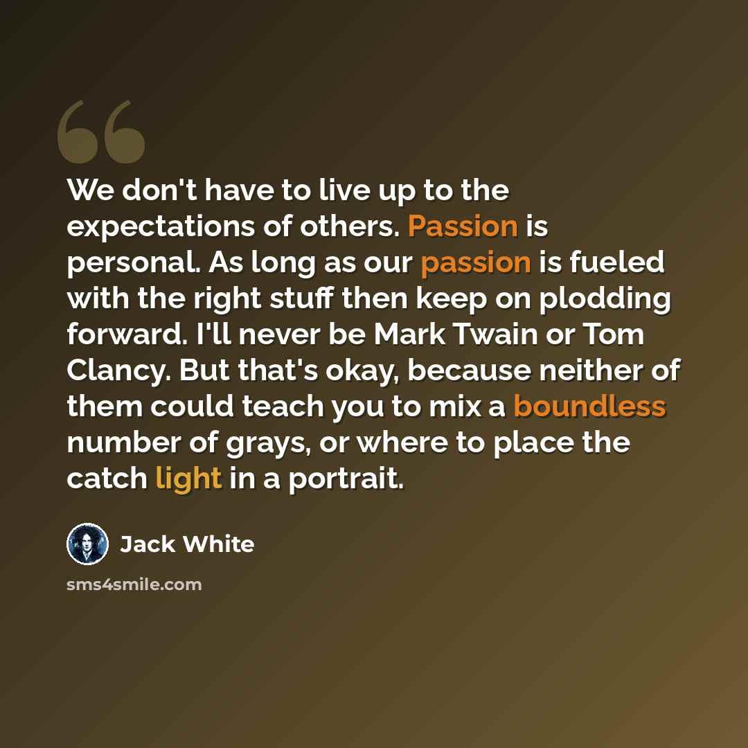 “We don't have to live up to the expectations of others. Passion is personal. As long as our passion is fueled with the right stuff then keep on plodding forward. I'll never be Mark Twain or Tom Clancy. But that's okay, because neither of them could teach you to mix a boundless number of grays, or…” quote by Jack White