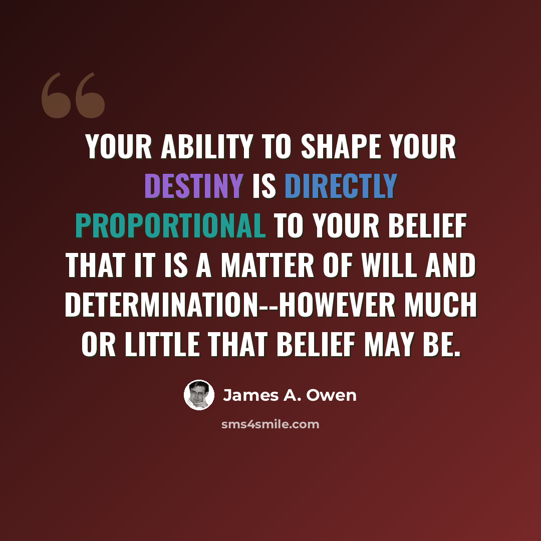 “Your ability to shape your destiny is directly proportional to your belief that it is a matter of will and determination--however much or little that belief may be.” quote by James A. Owen