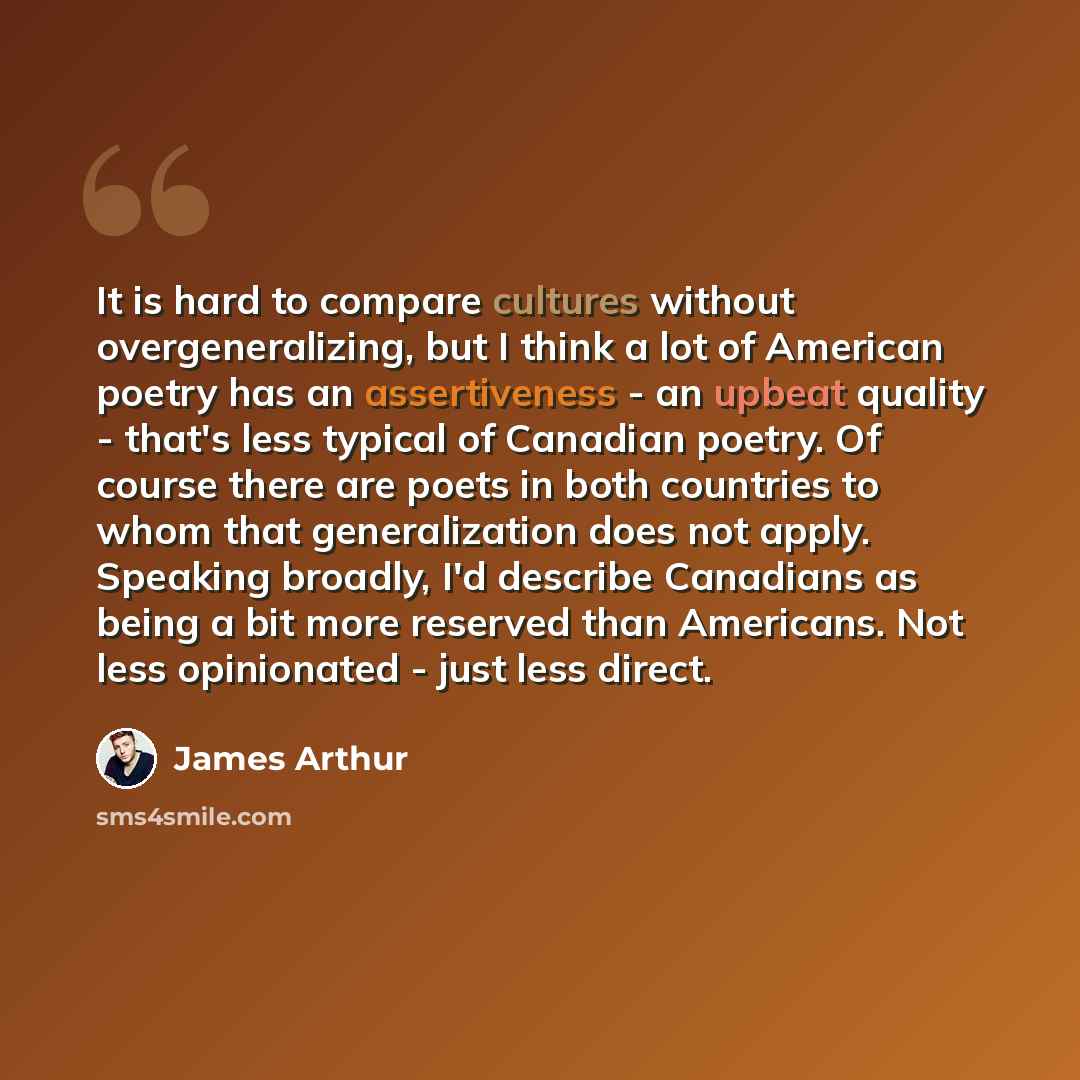 “It is hard to compare cultures without overgeneralizing, but I think a lot of American poetry has an assertiveness - an upbeat quality - that's less typical of Canadian poetry. Of course there are poets in both countries to whom that generalization does not apply. Speaking broadly, I'd describe…” quote by James Arthur