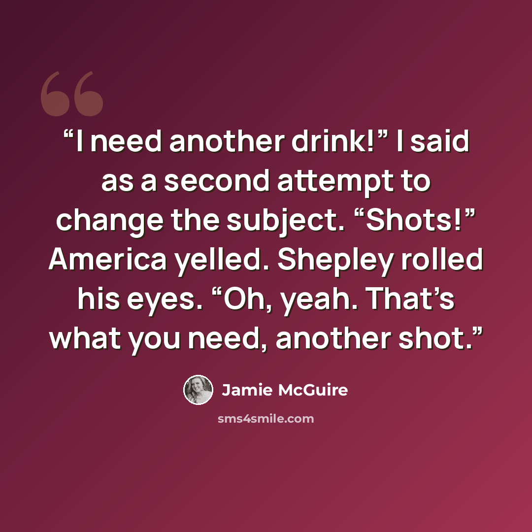“I need another drink!” I said as a second attempt to change the subject. “Shots!” America yelled. Shepley rolled his eyes. “Oh, yeah. That’s what you need, another shot.” quote by Jamie McGuire