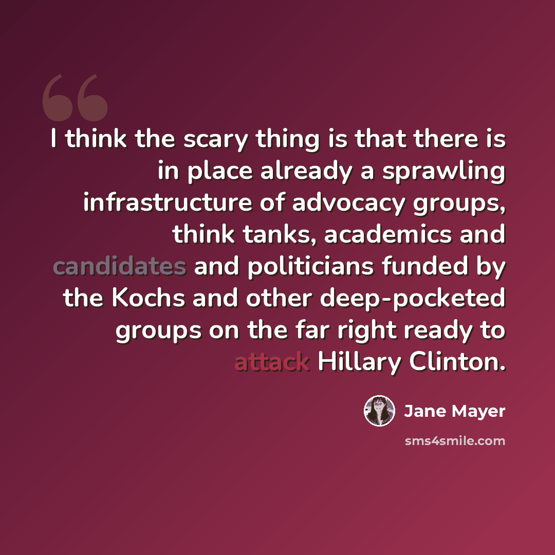 “I think the scary thing is that there is in place already a sprawling infrastructure of advocacy groups, think tanks, academics and candidates and politicians funded by the Kochs and other deep-pocketed groups on the far right ready to attack Hillary Clinton.” quote by Jane Mayer