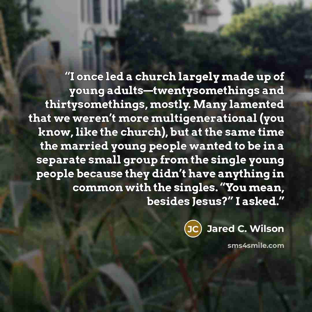 “I once led a church largely made up of young adults—twentysomethings and thirtysomethings, mostly. Many lamented that we weren’t more multigenerational (you know, like the church), but at the same time the married young people wanted to be in a separate small group from the single young people…” quote by Jared C. Wilson